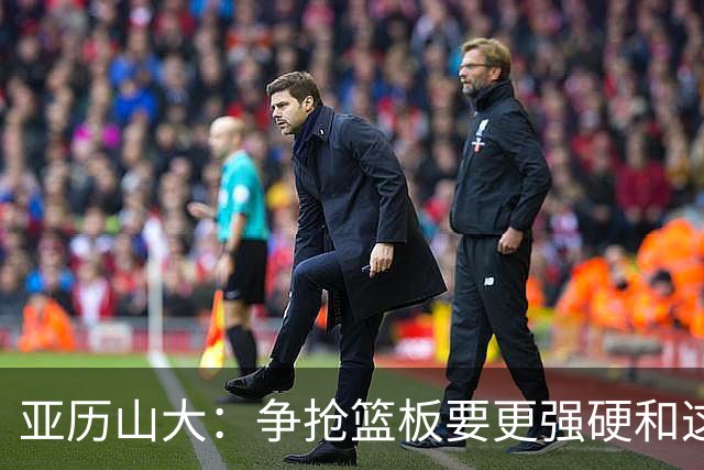 亚历山大：争抢篮板要更强硬&这才能提速 我自己也要打得更好