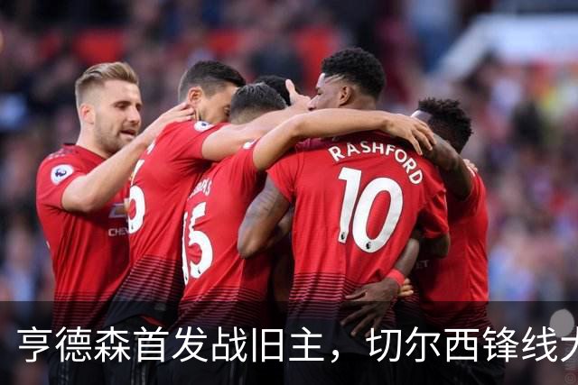 亨德森首发战旧主，切尔西锋线大将意外缺阵