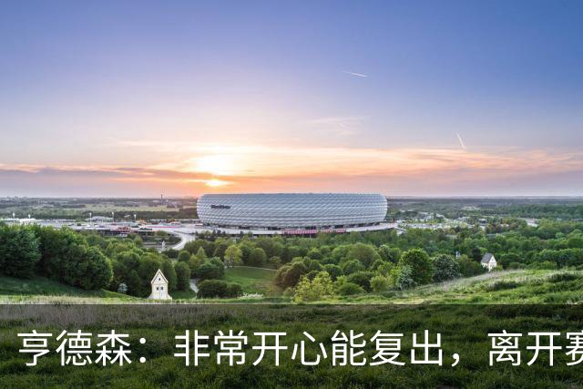 亨德森：非常开心能复出，离开赛场太久现在我整个人都充满干劲