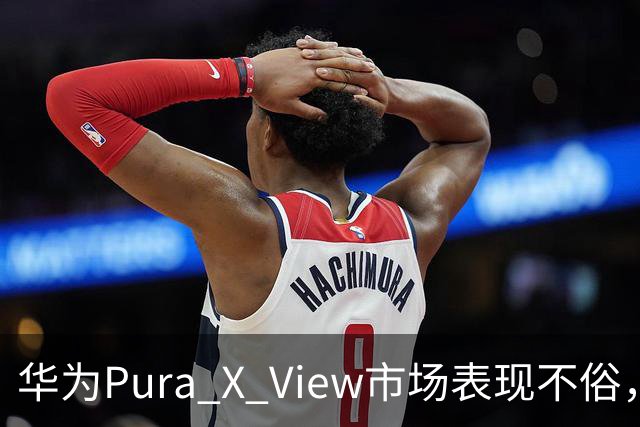 华为Pura X View市场表现不俗，已售出71万台