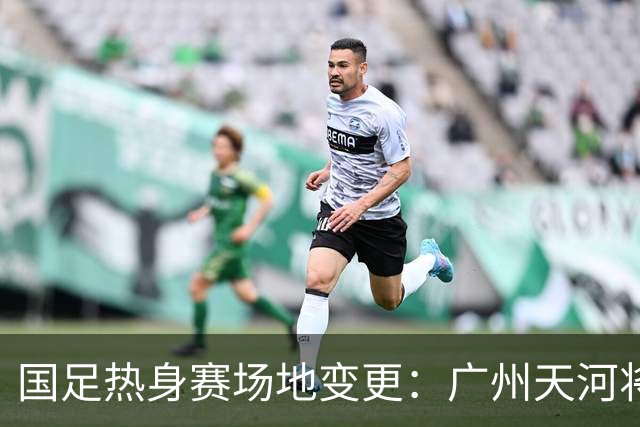 国足热身赛场地变更：广州天河将迁至邻近城市，球迷感到遗憾！
