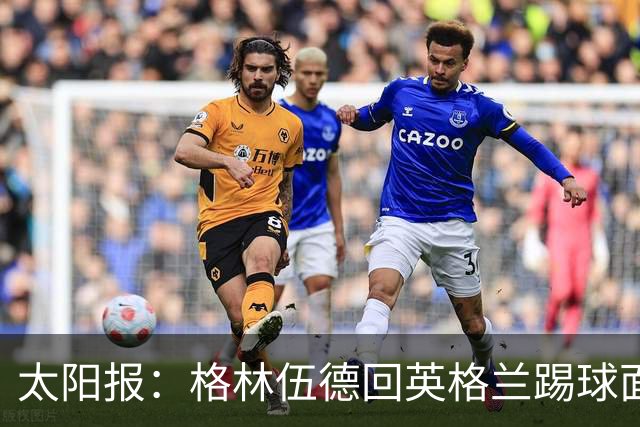 太阳报：格林伍德回英格兰踢球面临巨大压力，恐遭到敌意对待