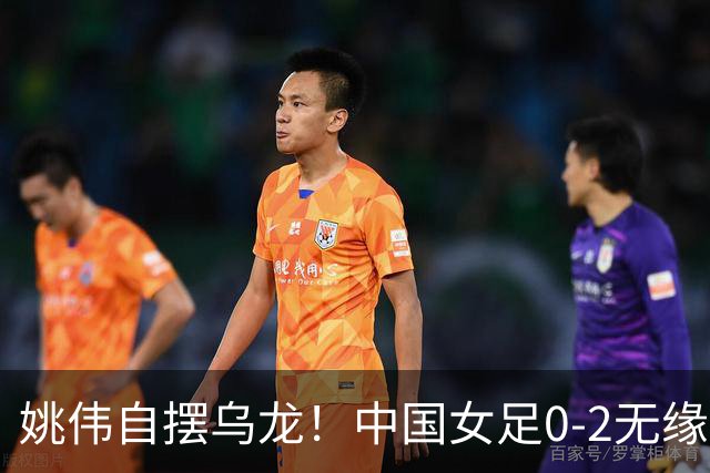姚伟自摆乌龙！中国女足0-2无缘亚运会决赛，将争夺铜牌