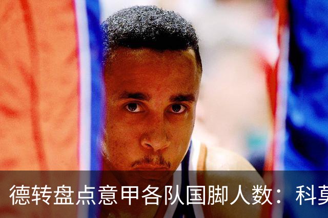 德转盘点意甲各队国脚人数：科莫15人最多，米兰14人、国米12人
