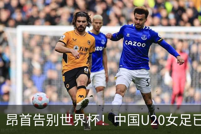 昂首告别世界杯！中国U20女足已创20年最佳战绩 2大新星可进国家队