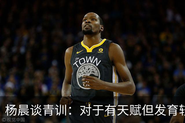 杨晨谈青训：对于有天赋但发育较晚的要长期追踪