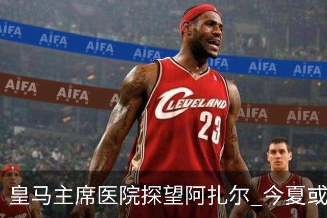 皇马主席医院探望阿扎尔 今夏或许不会卖掉他？