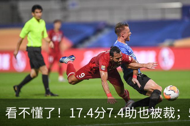 看不懂了！17.4分7.4助也被裁；5年2.09亿压哨续约20+5榜眼！