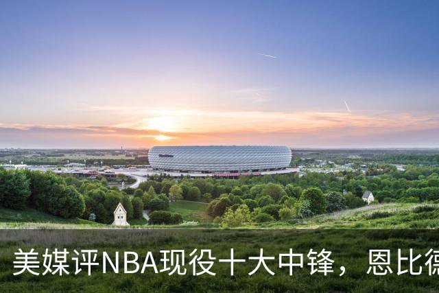 美媒评NBA现役十大中锋，恩比德仅第9，申京第4，约基奇屈居第2