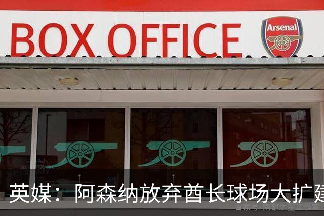 英媒：阿森纳放弃酋长球场大扩建，转而持续改善主场设施