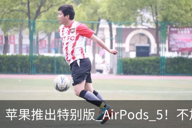 苹果推出特别版 AirPods 5！不加价