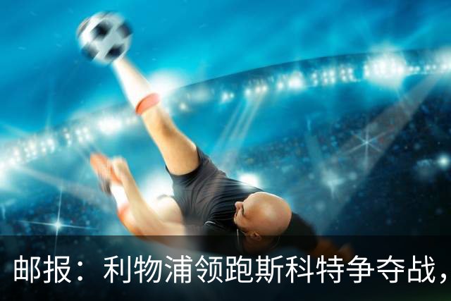 邮报：利物浦领跑斯科特争夺战，伯恩茅斯要价1亿镑