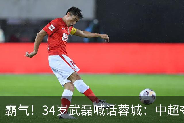 霸气！34岁武磊喊话蓉城：中超夺冠没那么容易 别想在海港主场庆祝