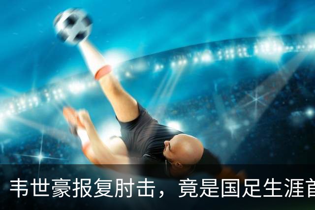 韦世豪报复肘击，竟是国足生涯首红！昔日飞铲断腿仅得黄牌