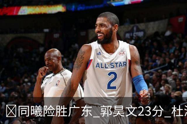 🏀同曦险胜广东 郭昊文23分 杜润旺5记三分 博日奇24+12失绝平