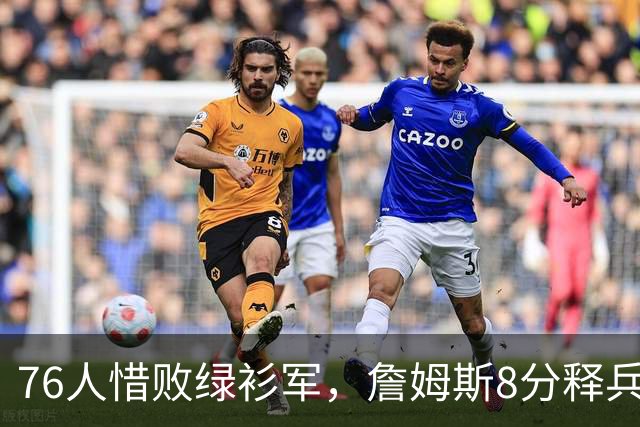 76人惜败绿衫军，詹姆斯8分释兵权，坐稳球队四当家