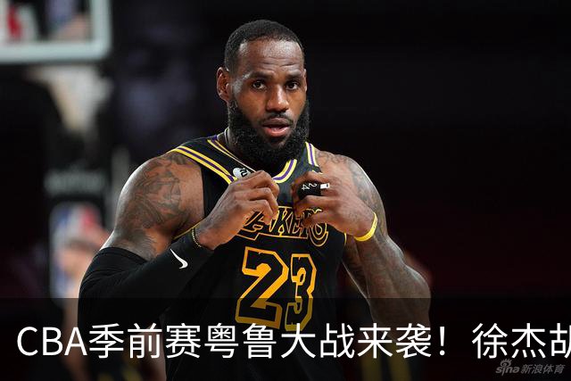 CBA季前赛粤鲁大战来袭！徐杰胡明轩硬扛山东三外援，这场比常规赛还刺眼
