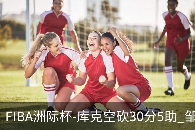 FIBA洲际杯-库克空砍30分5助 邹雨宸16分 北控惨败G联赛联队30分