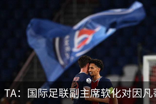 TA：国际足联副主席软化对因凡蒂诺的立场，提议帮助改革