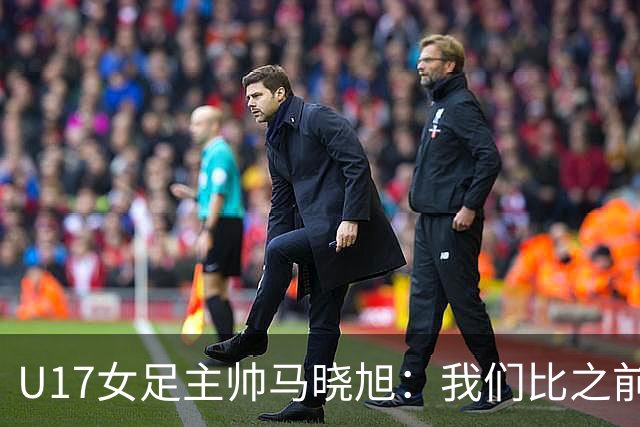 U17女足主帅马晓旭：我们比之前更强壮了，敢于和欧美对抗