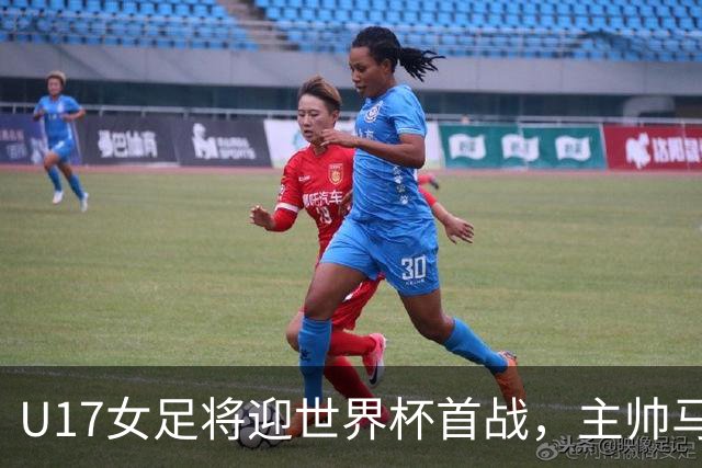 U17女足将迎世界杯首战，主帅马晓旭：技术、应变、体能进步明显